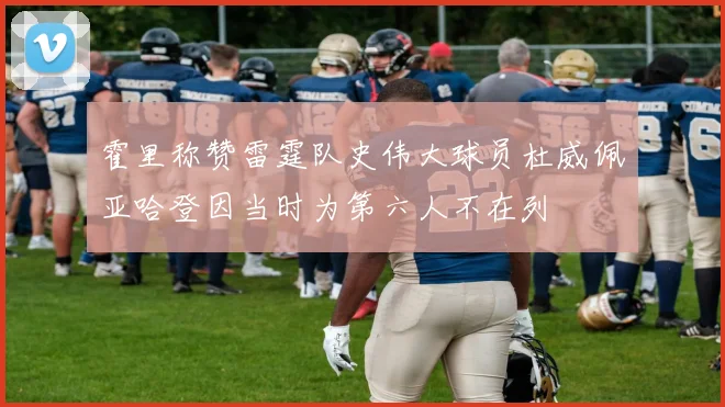 霍里称赞雷霆队史伟大球员杜威佩亚哈登因当时为第六人不在列