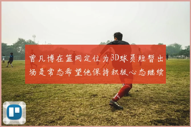 曾凡博在篮网定位为3D球员短暂出场是常态希望他保持积极心态继续努力