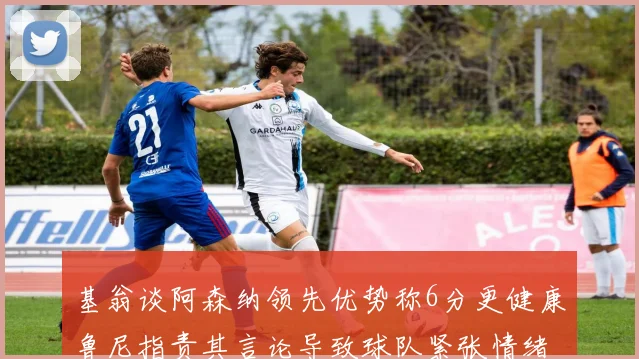 基翁谈阿森纳领先优势称6分更健康鲁尼指责其言论导致球队紧张情绪
