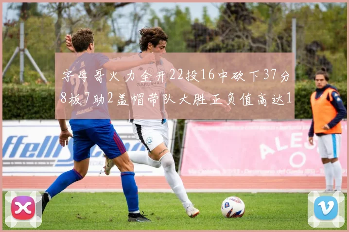 字母哥火力全开22投16中砍下37分8板7助2盖帽带队大胜正负值高达18