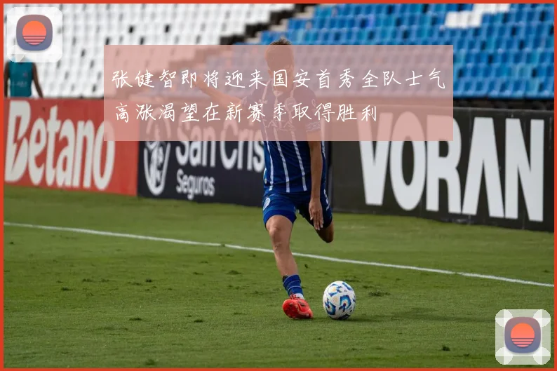 张健智即将迎来国安首秀全队士气高涨渴望在新赛季取得胜利