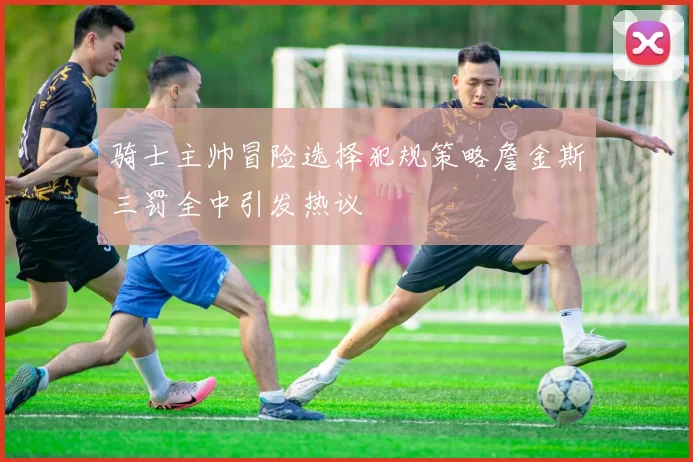 骑士主帅冒险选择犯规策略詹金斯三罚全中引发热议