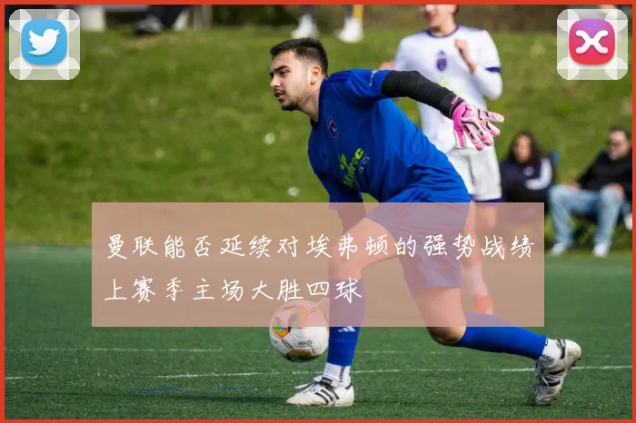 曼联能否延续对埃弗顿的强势战绩上赛季主场大胜四球