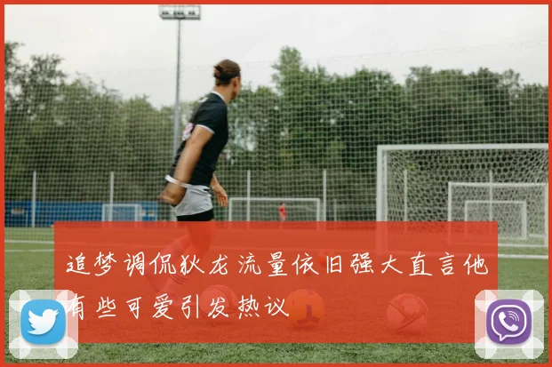 追梦调侃狄龙流量依旧强大直言他有些可爱引发热议