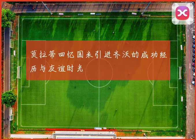 莫拉蒂回忆国米引进齐沃的成功经历与友谊时光