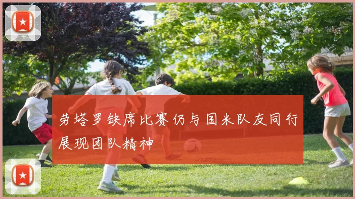 劳塔罗缺席比赛仍与国米队友同行展现团队精神