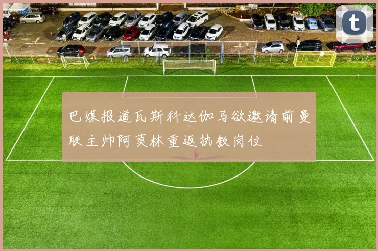 巴媒报道瓦斯科达伽马欲邀请前曼联主帅阿莫林重返执教岗位