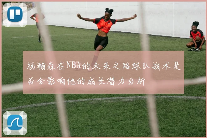 杨瀚森在NBA的未来之路球队战术是否会影响他的成长潜力分析