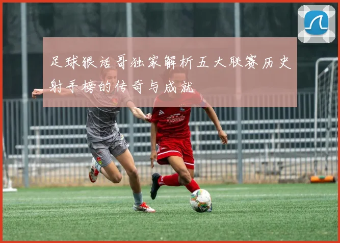足球狠话哥独家解析五大联赛历史射手榜的传奇与成就