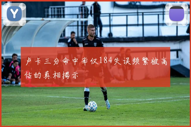 卢卡三分命中率仅184失误频繁被高估的真相揭示