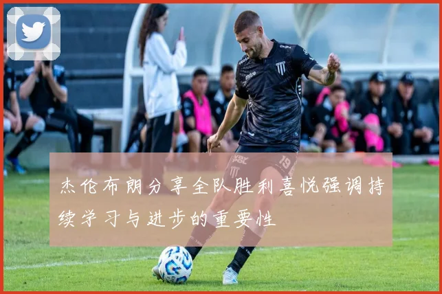 杰伦布朗分享全队胜利喜悦强调持续学习与进步的重要性