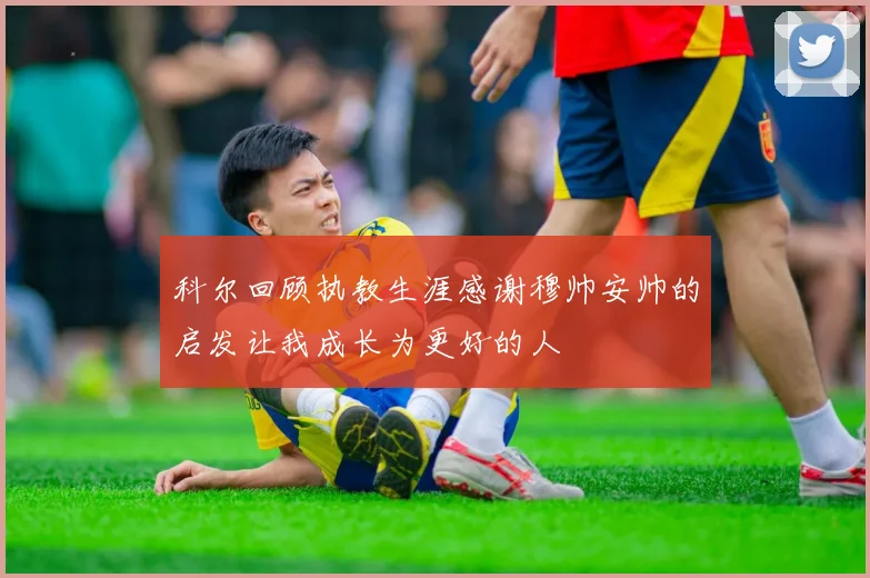 科尔回顾执教生涯感谢穆帅安帅的启发让我成长为更好的人