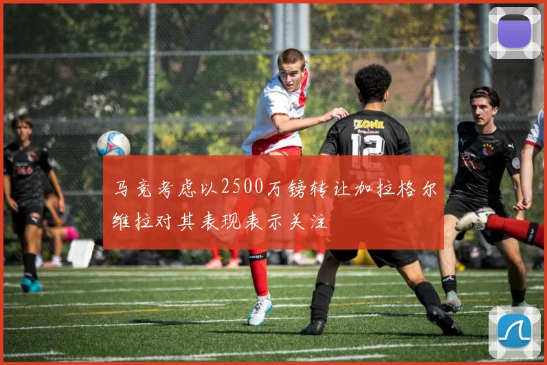 马竞考虑以2500万镑转让加拉格尔维拉对其表现表示关注