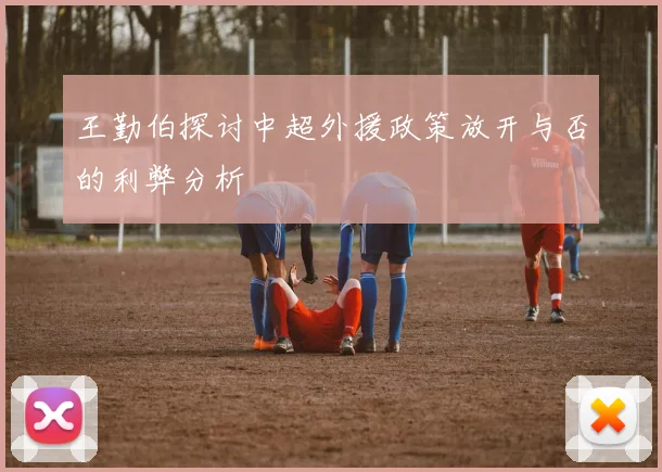 王勤伯探讨中超外援政策放开与否的利弊分析