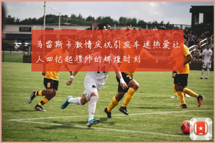 马雷斯卡激情庆祝引发车迷热爱让人回忆起穆帅的辉煌时刻