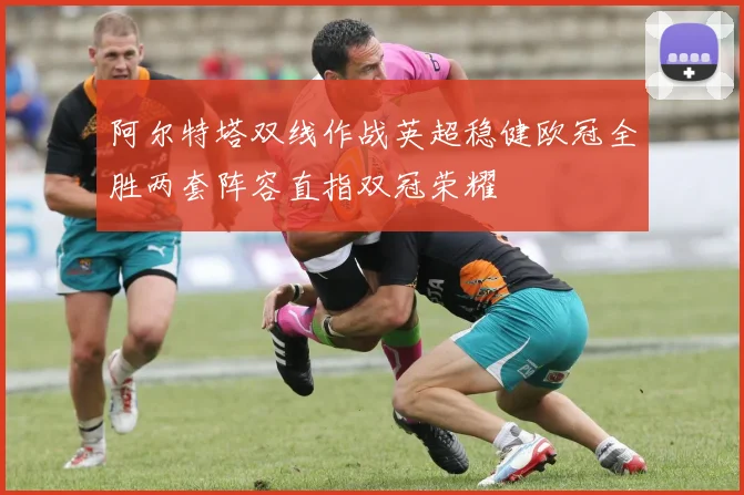 阿尔特塔双线作战英超稳健欧冠全胜两套阵容直指双冠荣耀