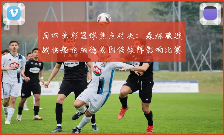 周四竞彩篮球焦点对决：森林狼迎战快船伦纳德或因伤缺阵影响比赛走势