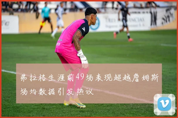 弗拉格生涯前49场表现超越詹姆斯场均数据引发热议