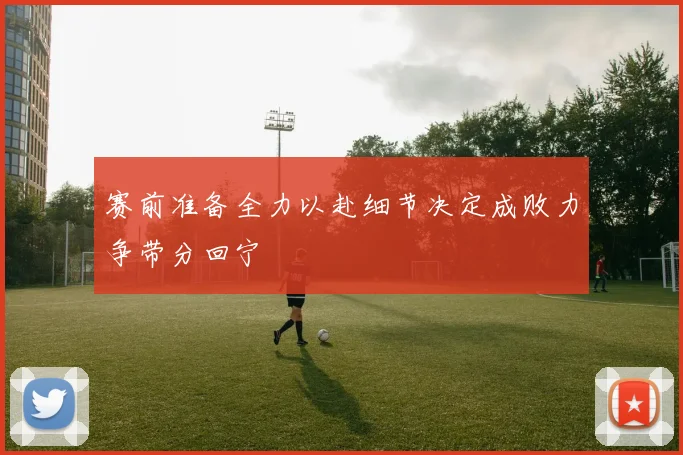 赛前准备全力以赴细节决定成败力争带分回宁