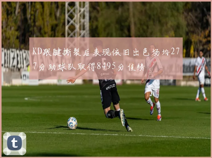 KD跟腱撕裂后表现依旧出色场均277分助球队取得8495分佳绩
