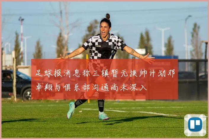 足球报消息称三镇暂无换帅计划邓卓翔与俱乐部沟通尚未深入