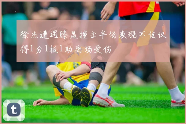 徐杰遭遇膝盖撞击半场表现不佳仅得1分1板1助离场受伤