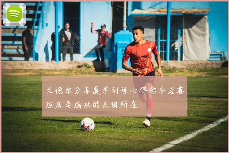 兰德尔分享夏季训练心得称季后赛经历是成功的关键所在